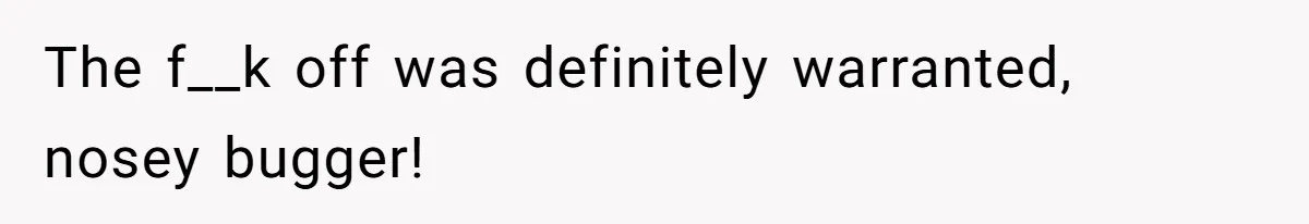 The f__k off was definitely warranted, nosey bugger!