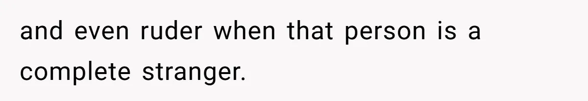 and even ruder when that person is a complete stranger.