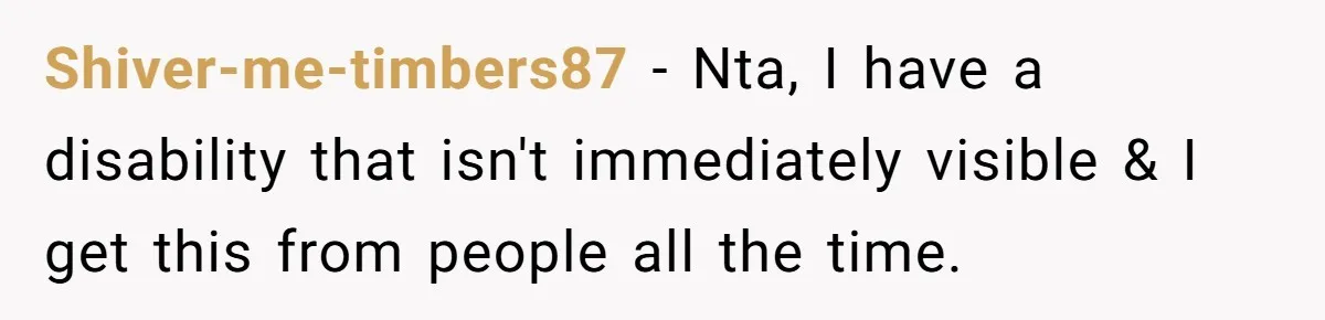 Shiver-me-timbers87 − Nta, I have a disability that isn't immediately visible & I get this from people all the time.
