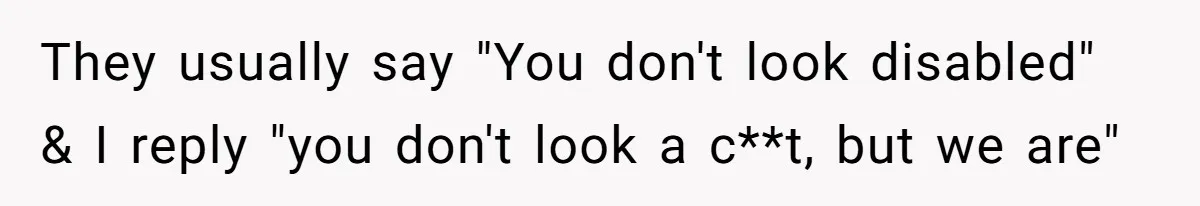They usually say "You don't look disabled" & I reply "you don't look a c**t, but we are"