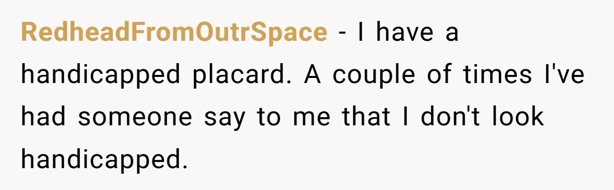 RedheadFromOutrSpace − I have a handicapped placard. A couple of times I've had someone say to me that I don't look handicapped.
