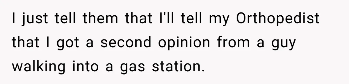 I just tell them that I'll tell my Orthopedist that I got a second opinion from a guy walking into a gas station.
