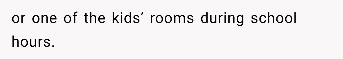 or one of the kids’ rooms during school hours.