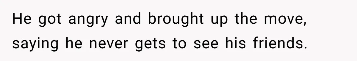 He got angry and brought up the move, saying he never gets to see his friends.