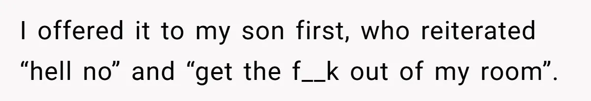 I offered it to my son first, who reiterated “hell no” and “get the f__k out of my room”.