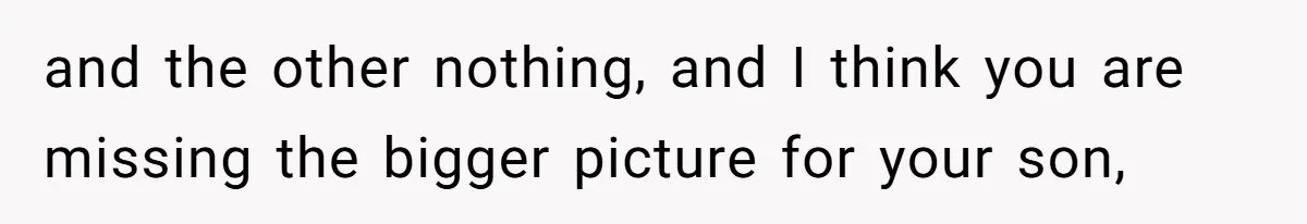 and the other nothing, and I think you are missing the bigger picture for your son,