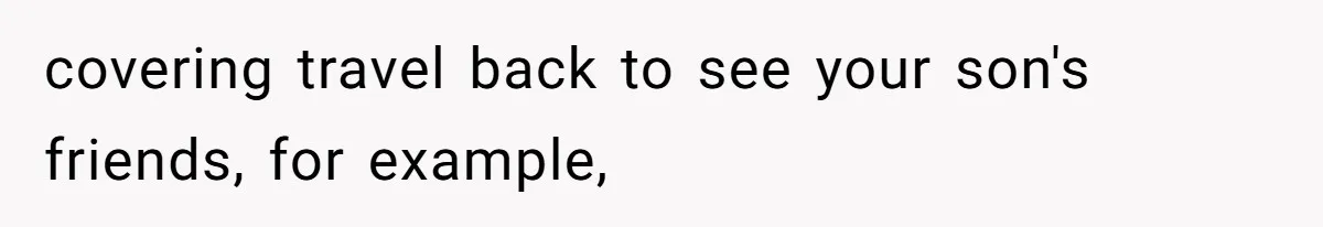 covering travel back to see your son's friends, for example,