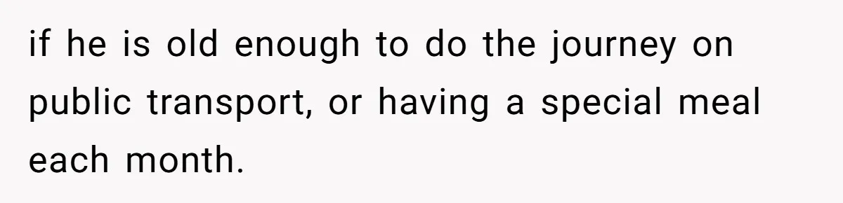 if he is old enough to do the journey on public transport, or having a special meal each month.