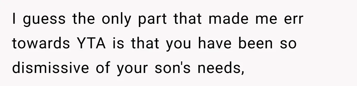 I guess the only part that made me err towards YTA is that you have been so dismissive of your son's needs,