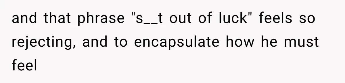 and that phrase "s__t out of luck" feels so rejecting, and to encapsulate how he must feel