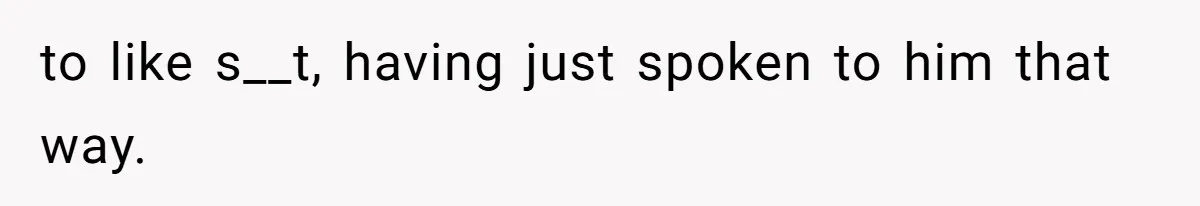 to like s__t, having just spoken to him that way.