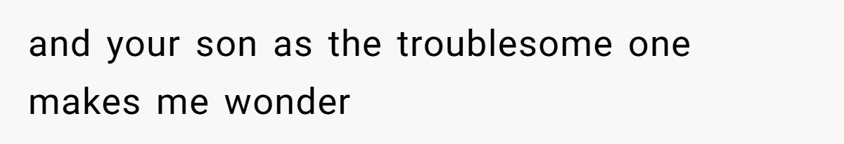 and your son as the troublesome one makes me wonder
