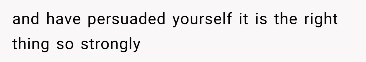 and have persuaded yourself it is the right thing so strongly