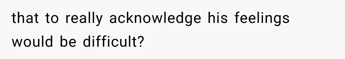 that to really acknowledge his feelings would be difficult?