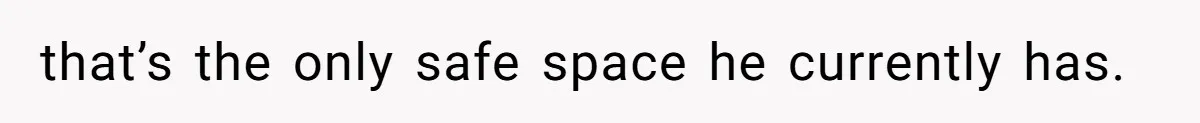 that’s the only safe space he currently has.