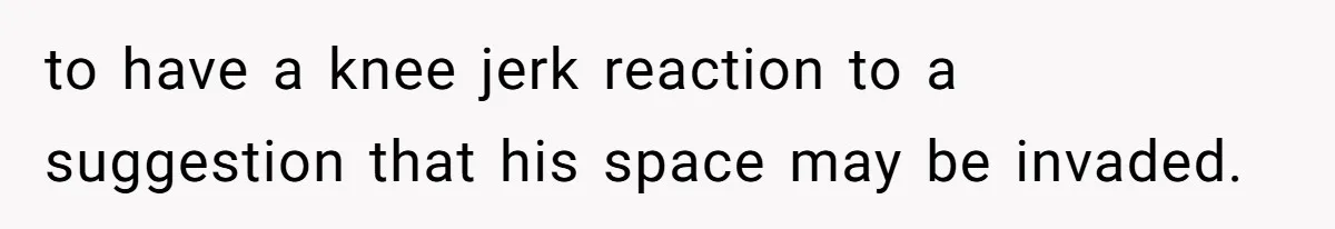 to have a knee jerk reaction to a suggestion that his space may be invaded.