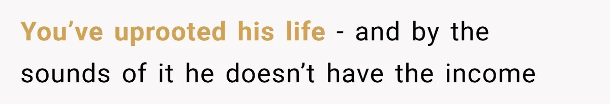 You’ve uprooted his life - and by the sounds of it he doesn’t have the income