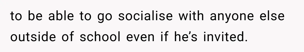 to be able to go socialise with anyone else outside of school even if he’s invited.