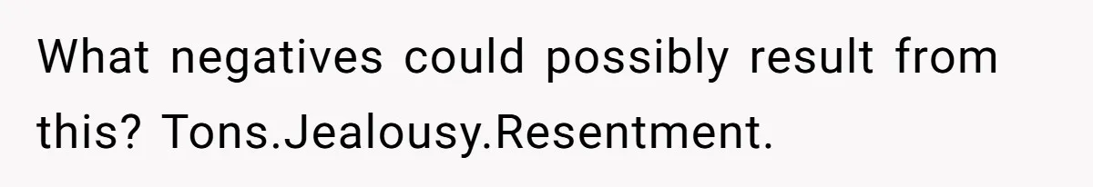 What negatives could possibly result from this? Tons.Jealousy.Resentment.