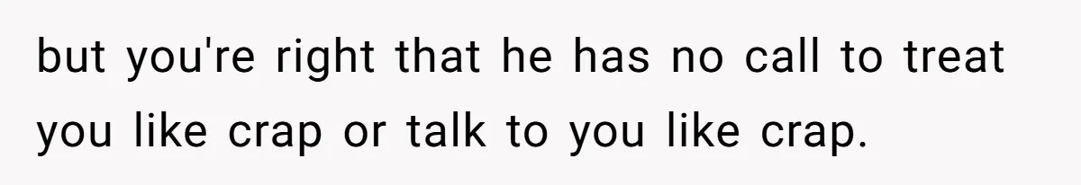 but you're right that he has no call to treat you like crap or talk to you like crap.