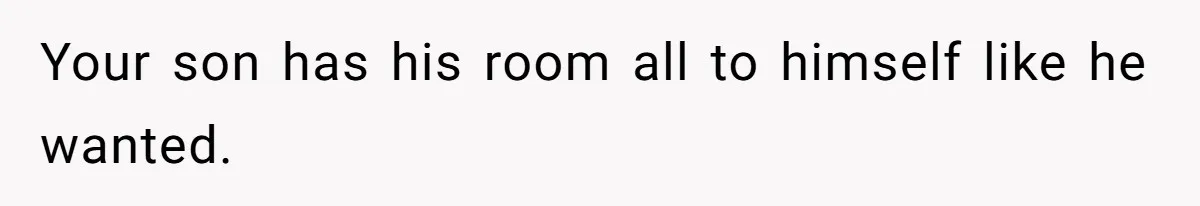 Your son has his room all to himself like he wanted.
