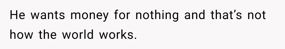 He wants money for nothing and that’s not how the world works.