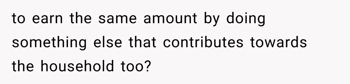 to earn the same amount by doing something else that contributes towards the household too?