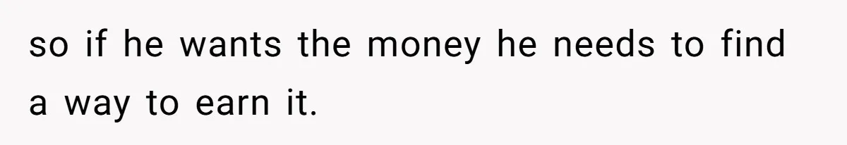 so if he wants the money he needs to find a way to earn it.