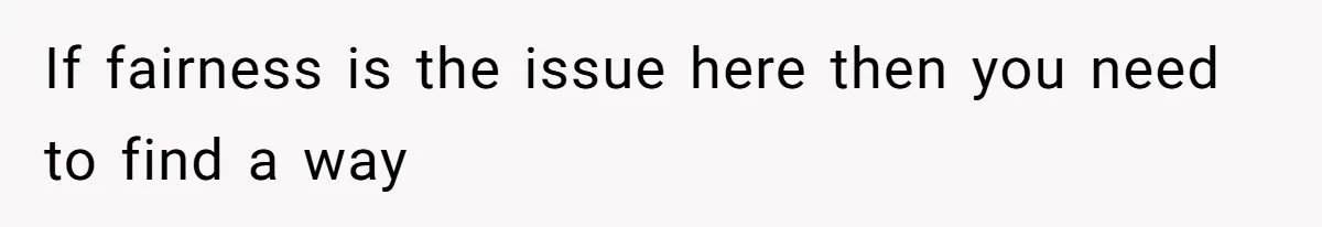 If fairness is the issue here then you need to find a way