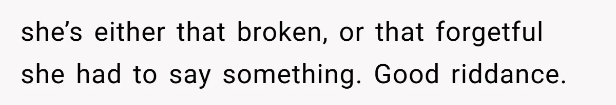 she’s either that broken, or that forgetful she had to say something. Good riddance.