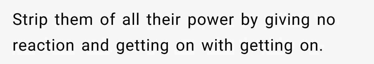 Strip them of all their power by giving no reaction and getting on with getting on.