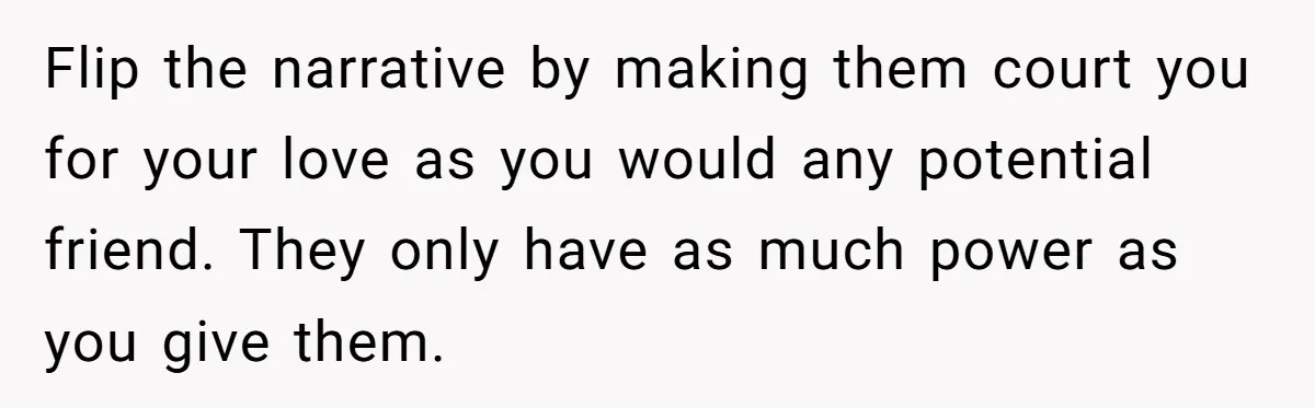 Flip the narrative by making them court you for your love as you would any potential friend. They only have as much power as you give them.
