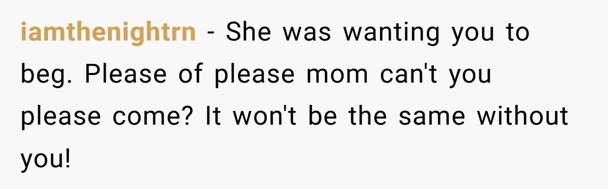 iamthenightrn − She was wanting you to beg. Please of please mom can't you please come? It won't be the same without you!