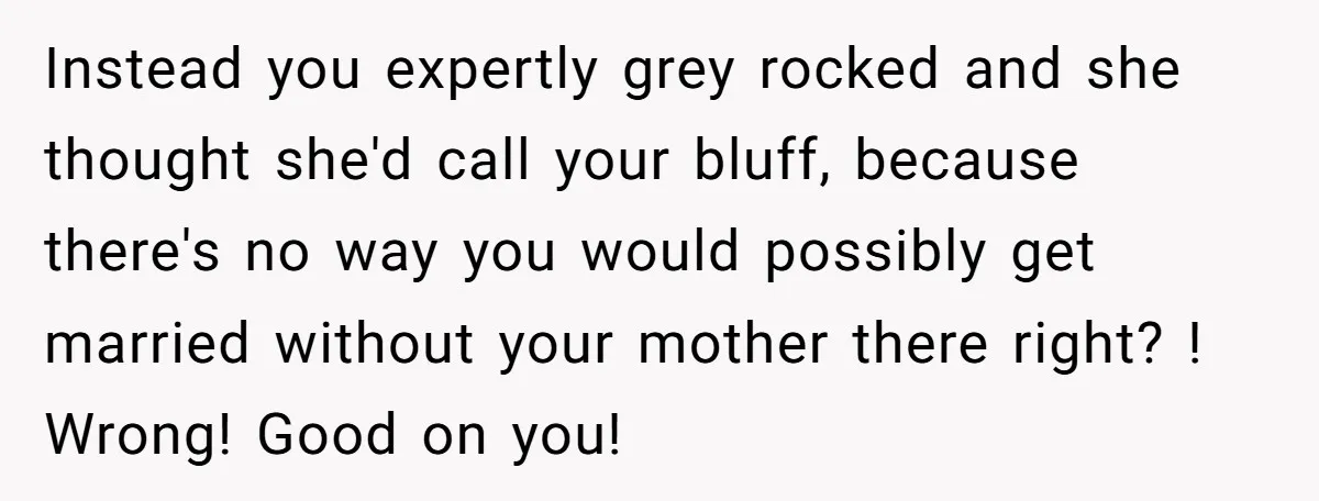 Instead you expertly grey rocked and she thought she'd call your bluff, because there's no way you would possibly get married without your mother there right? ! Wrong! Good on...