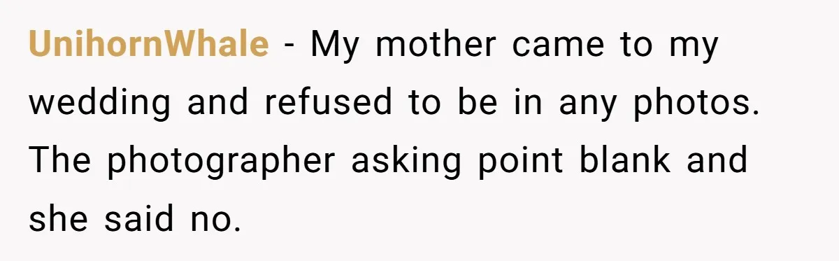 UnihornWhale − My mother came to my wedding and refused to be in any photos. The photographer asking point blank and she said no.