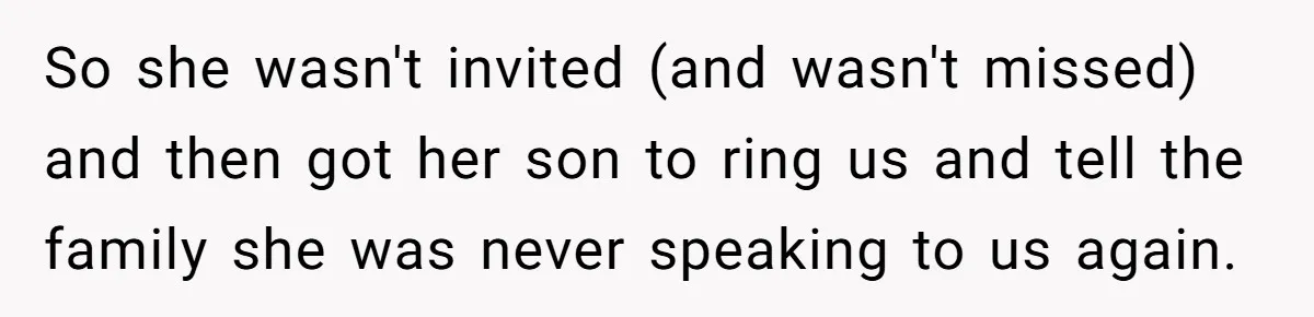 So she wasn't invited (and wasn't missed) and then got her son to ring us and tell the family she was never speaking to us again.