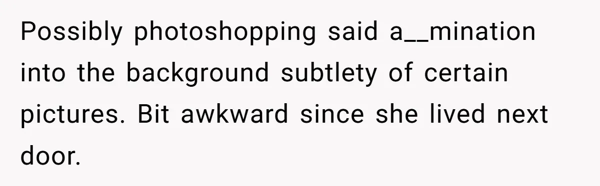 Possibly photoshopping said a__mination into the background subtlety of certain pictures. Bit awkward since she lived next door.