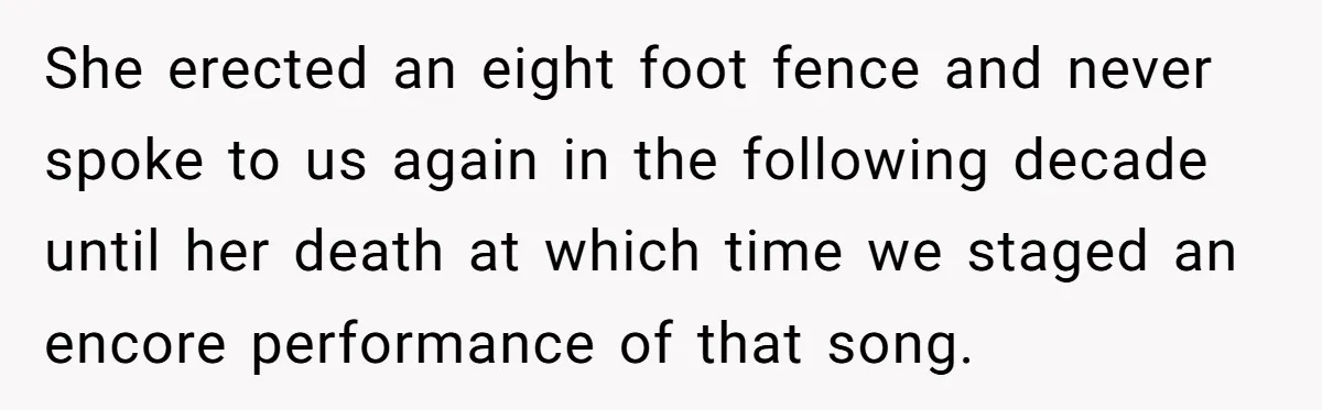 She erected an eight foot fence and never spoke to us again in the following decade until her death at which time we staged an encore performance of that song.