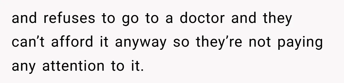 and refuses to go to a doctor and they can’t afford it anyway so they’re not paying any attention to it.