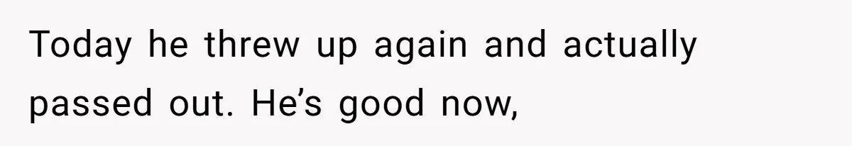Today he threw up again and actually passed out. He’s good now,