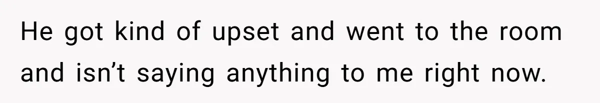 He got kind of upset and went to the room and isn’t saying anything to me right now.