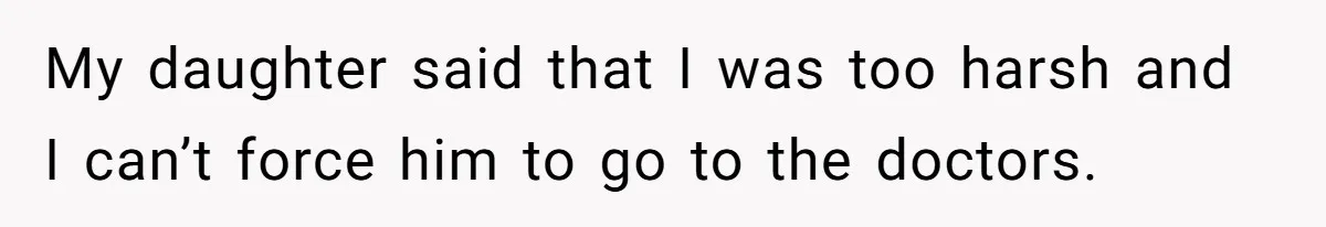 My daughter said that I was too harsh and I can’t force him to go to the doctors.