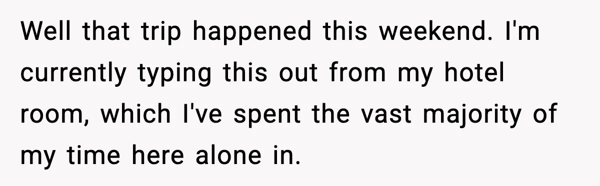 Well that trip happened this weekend. I'm currently typing this out from my hotel room, which I've spent the vast majority of my time here alone in.