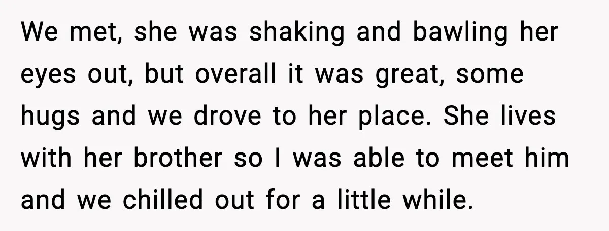 We met, she was shaking and bawling her eyes out, but overall it was great, some hugs and we drove to her place. She lives with her brother so I...