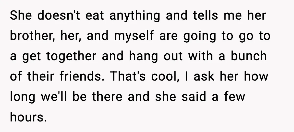 She doesn't eat anything and tells me her brother, her, and myself are going to go to a get together and hang out with a bunch of their friends. That's...