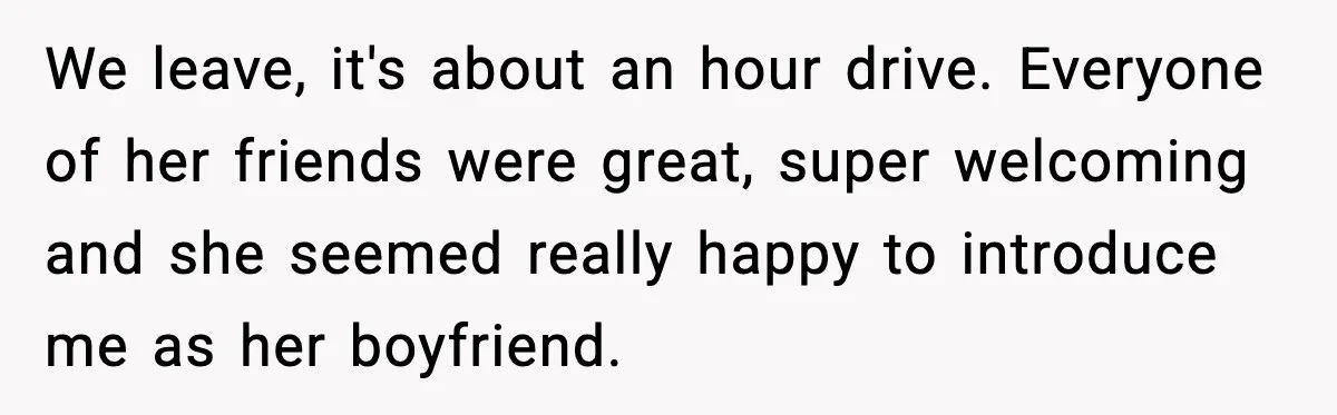 We leave, it's about an hour drive. Everyone of her friends were great, super welcoming and she seemed really happy to introduce me as her boyfriend.