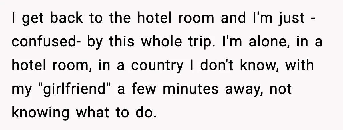 I get back to the hotel room and I'm just -confused- by this whole trip. I'm alone, in a hotel room, in a country I don't know, with my "girlfriend"...