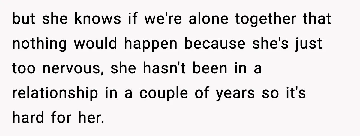 but she knows if we're alone together that nothing would happen because she's just too nervous, she hasn't been in a relationship in a couple of years so it's hard...