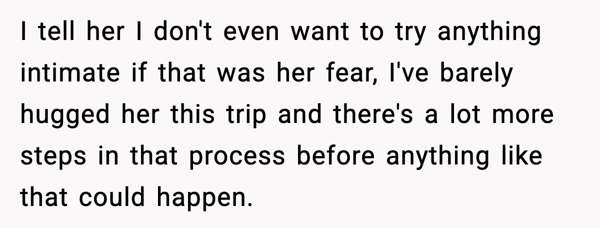 I tell her I don't even want to try anything intimate if that was her fear, I've barely hugged her this trip and there's a lot more steps in that...