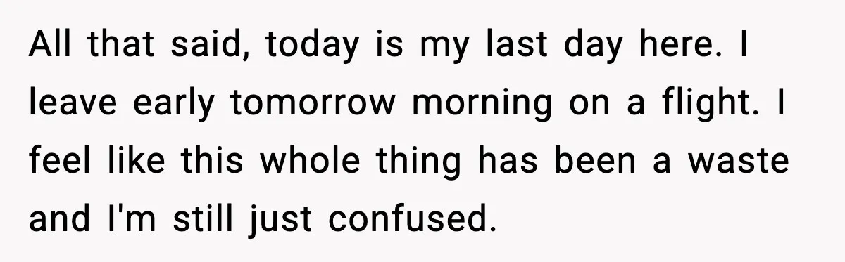 All that said, today is my last day here. I leave early tomorrow morning on a flight. I feel like this whole thing has been a waste and I'm still...